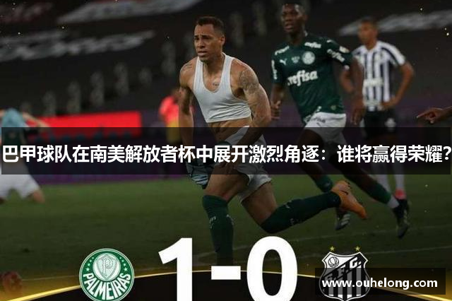 巴甲球队在南美解放者杯中展开激烈角逐：谁将赢得荣耀？