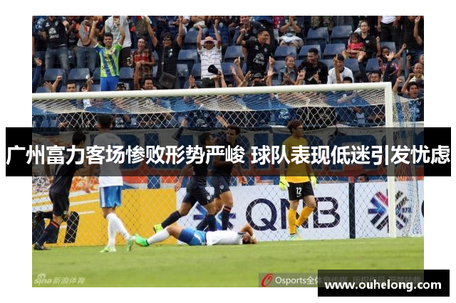 广州富力客场惨败形势严峻 球队表现低迷引发忧虑
