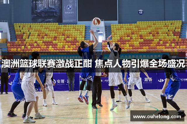 澳洲篮球联赛激战正酣 焦点人物引爆全场盛况