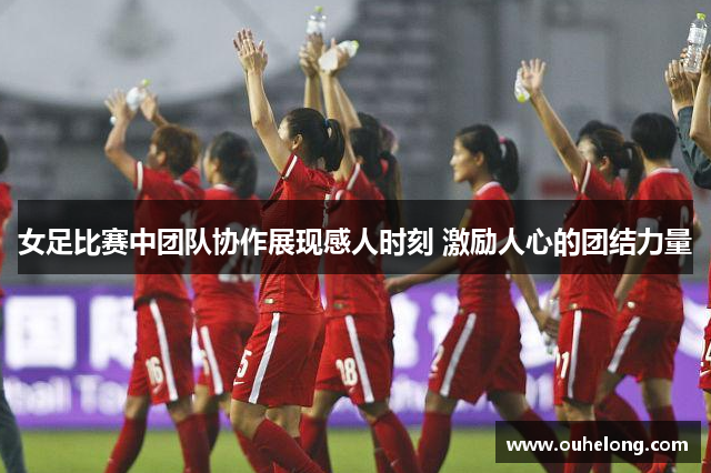 女足比赛中团队协作展现感人时刻 激励人心的团结力量