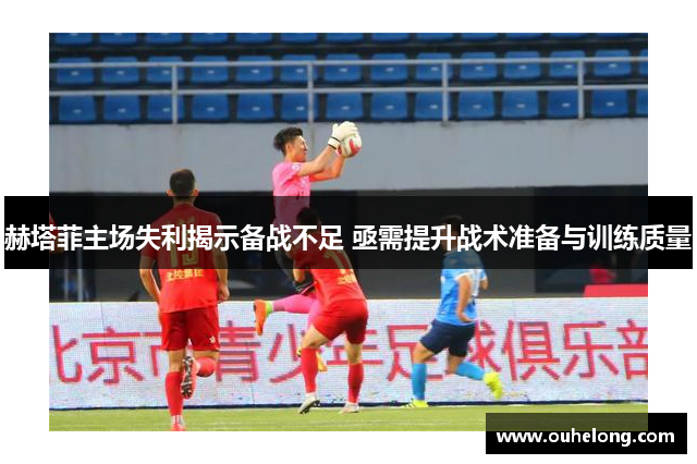 赫塔菲主场失利揭示备战不足 亟需提升战术准备与训练质量