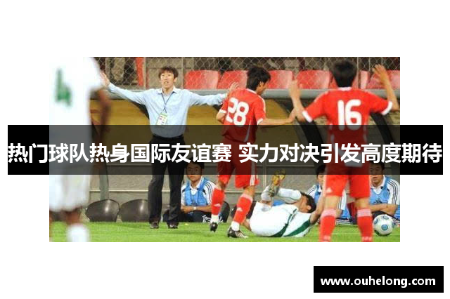 热门球队热身国际友谊赛 实力对决引发高度期待