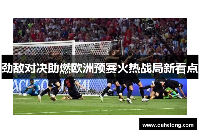 劲敌对决助燃欧洲预赛火热战局新看点