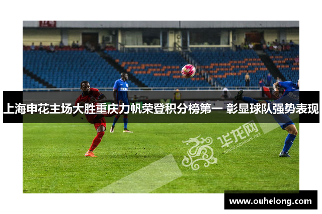 上海申花主场大胜重庆力帆荣登积分榜第一 彰显球队强势表现