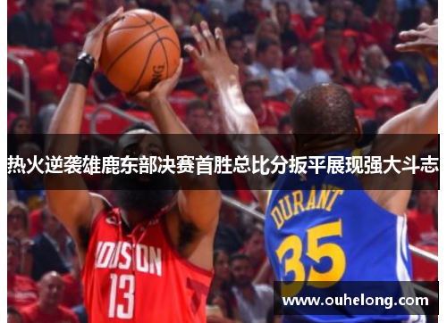 热火逆袭雄鹿东部决赛首胜总比分扳平展现强大斗志