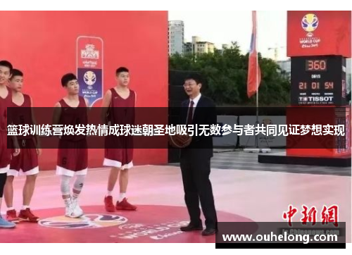 篮球训练营焕发热情成球迷朝圣地吸引无数参与者共同见证梦想实现