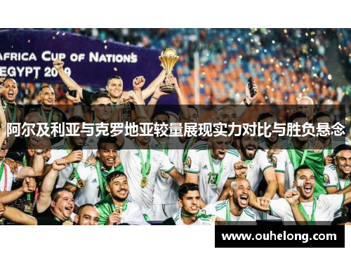 阿尔及利亚与克罗地亚较量展现实力对比与胜负悬念