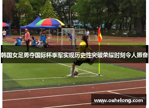 韩国女足勇夺国际杯季军实现历史性突破荣耀时刻令人振奋