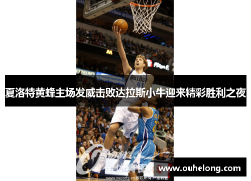 夏洛特黄蜂主场发威击败达拉斯小牛迎来精彩胜利之夜