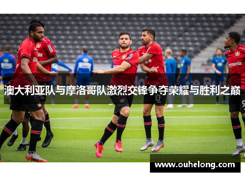 澳大利亚队与摩洛哥队激烈交锋争夺荣耀与胜利之巅