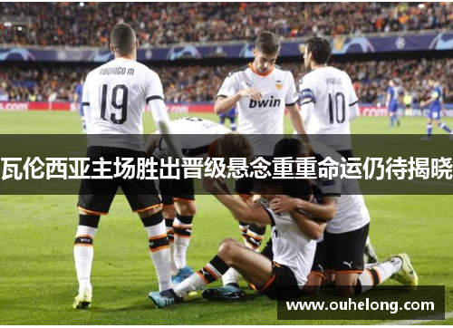 瓦伦西亚主场胜出晋级悬念重重命运仍待揭晓