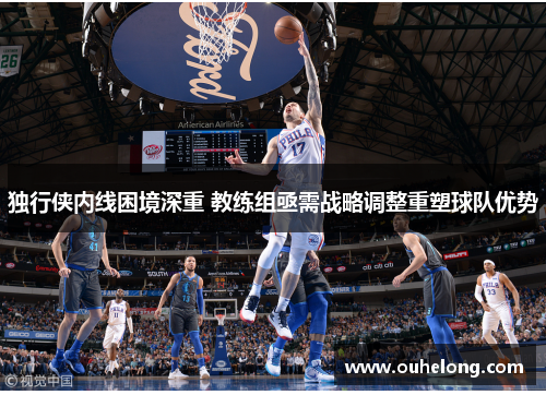 独行侠内线困境深重 教练组亟需战略调整重塑球队优势