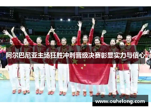 阿尔巴尼亚主场狂胜冲刺晋级决赛彰显实力与信心