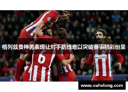 格列兹曼神勇表现让对手防线难以突破赛事精彩纷呈