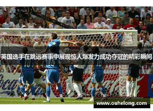 英国选手在跳远赛事中展现惊人爆发力成功夺冠的精彩瞬间