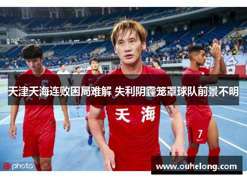 天津天海连败困局难解 失利阴霾笼罩球队前景不明