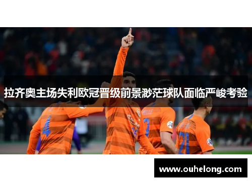拉齐奥主场失利欧冠晋级前景渺茫球队面临严峻考验